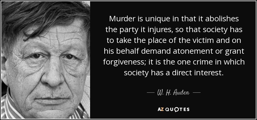 Murder is unique in that it abolishes the party it injures, so that society has to take the place of the victim and on his behalf demand atonement or grant forgiveness; it is the one crime in which society has a direct interest. - W. H. Auden