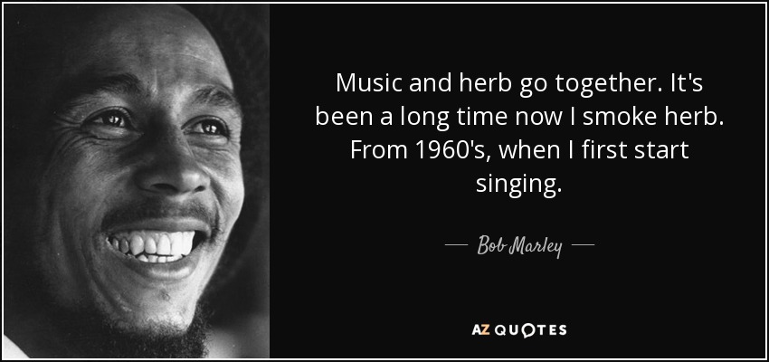 Music and herb go together. It's been a long time now I smoke herb. From 1960's, when I first start singing. - Bob Marley