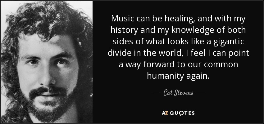 Music can be healing, and with my history and my knowledge of both sides of what looks like a gigantic divide in the world, I feel I can point a way forward to our common humanity again. - Cat Stevens