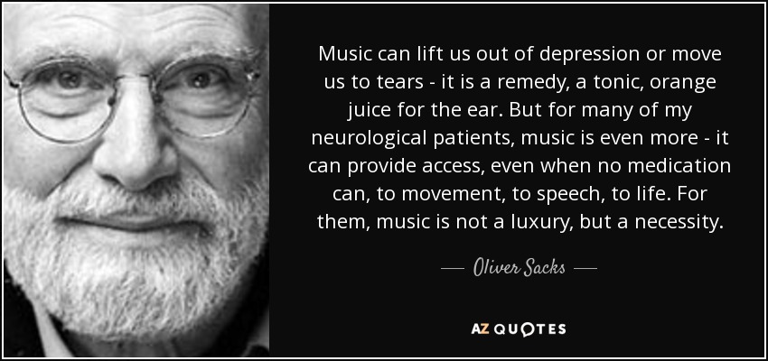 Music can lift us out of depression or move us to tears - it is a remedy, a tonic, orange juice for the ear. But for many of my neurological patients, music is even more - it can provide access, even when no medication can, to movement, to speech, to life. For them, music is not a luxury, but a necessity. - Oliver Sacks