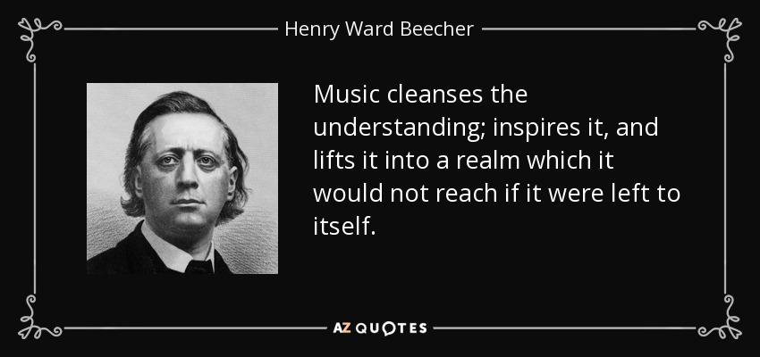 Music cleanses the understanding; inspires it, and lifts it into a realm which it would not reach if it were left to itself. - Henry Ward Beecher