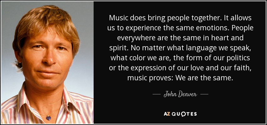 Music does bring people together. It allows us to experience the same emotions. People everywhere are the same in heart and spirit. No matter what language we speak, what color we are, the form of our politics or the expression of our love and our faith, music proves: We are the same. - John Denver