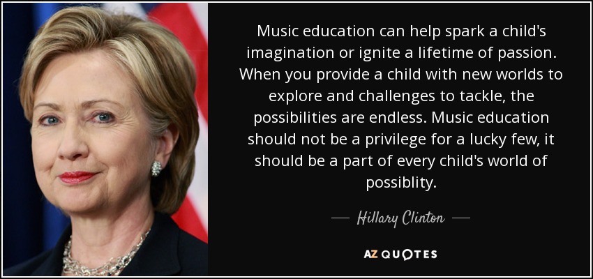 Music education can help spark a child's imagination or ignite a lifetime of passion. When you provide a child with new worlds to explore and challenges to tackle, the possibilities are endless. Music education should not be a privilege for a lucky few, it should be a part of every child's world of possiblity. - Hillary Clinton