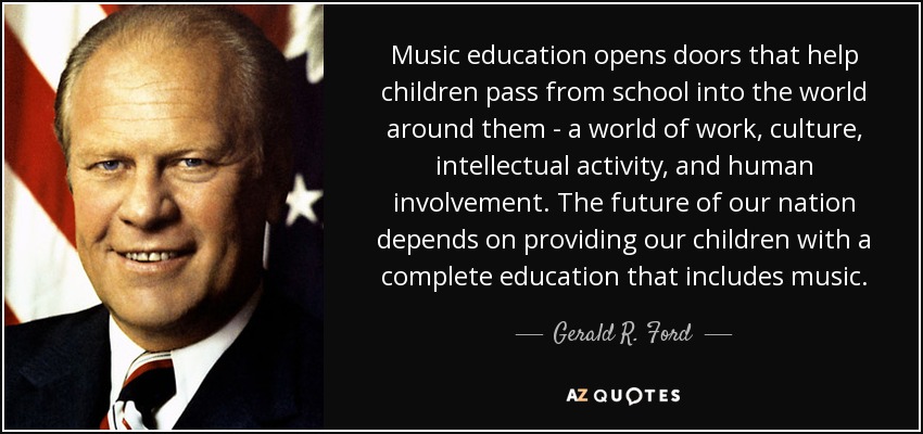 Music education opens doors that help children pass from school into the world around them - a world of work, culture, intellectual activity, and human involvement. The future of our nation depends on providing our children with a complete education that includes music. - Gerald R. Ford
