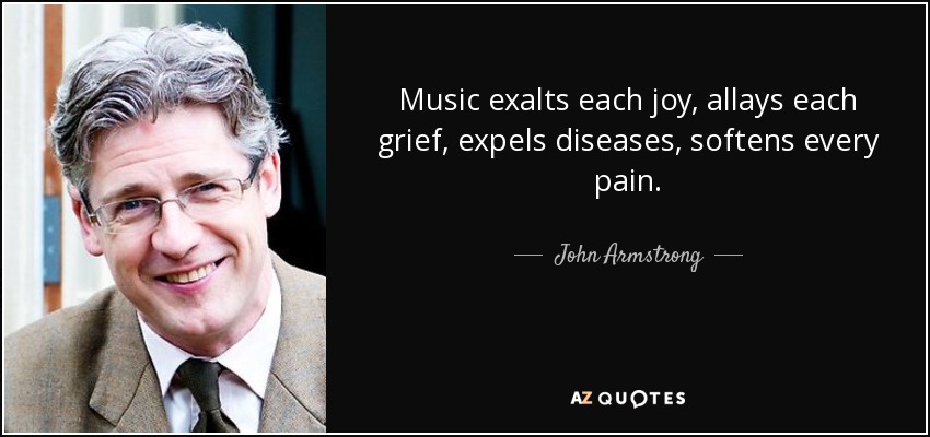 Music exalts each joy, allays each grief, expels diseases, softens every pain. - John Armstrong
