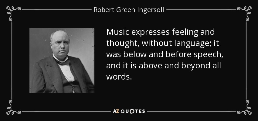 Music expresses feeling and thought, without language; it was below and before speech, and it is above and beyond all words. - Robert Green Ingersoll