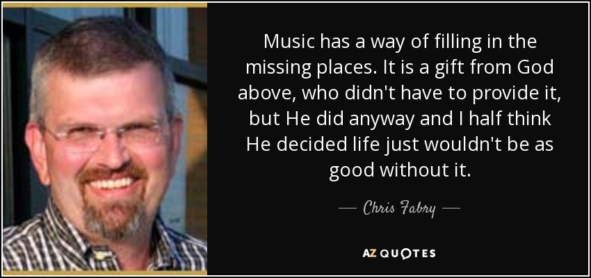 Music has a way of filling in the missing places. It is a gift from God above, who didn't have to provide it, but He did anyway and I half think He decided life just wouldn't be as good without it. - Chris Fabry