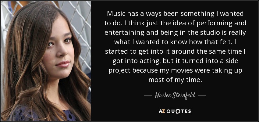 Music has always been something I wanted to do. I think just the idea of performing and entertaining and being in the studio is really what I wanted to know how that felt. I started to get into it around the same time I got into acting, but it turned into a side project because my movies were taking up most of my time. - Hailee Steinfeld