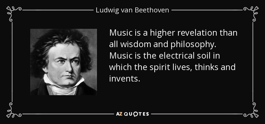 Music is a higher revelation than all wisdom and philosophy. Music is the electrical soil in which the spirit lives, thinks and invents. - Ludwig van Beethoven