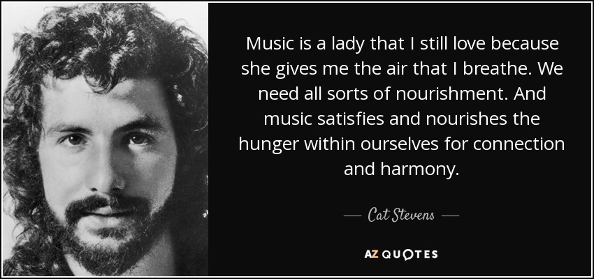 Music is a lady that I still love because she gives me the air that I breathe. We need all sorts of nourishment. And music satisfies and nourishes the hunger within ourselves for connection and harmony. - Cat Stevens