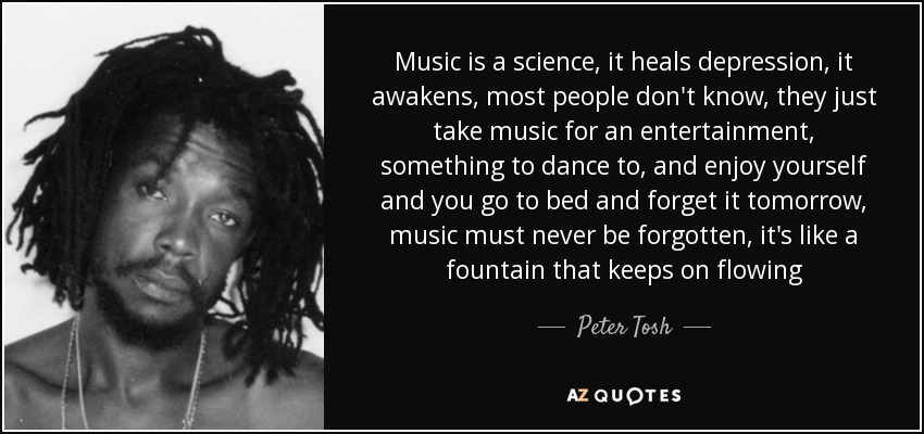 Music is a science, it heals depression, it awakens, most people don't know, they just take music for an entertainment, something to dance to, and enjoy yourself and you go to bed and forget it tomorrow, music must never be forgotten, it's like a fountain that keeps on flowing - Peter Tosh