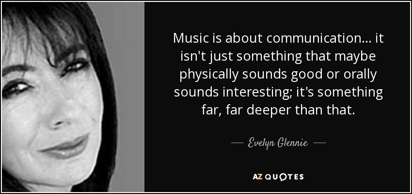 Music is about communication... it isn't just something that maybe physically sounds good or orally sounds interesting; it's something far, far deeper than that. - Evelyn Glennie