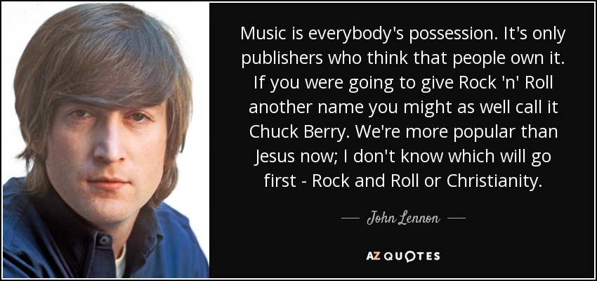 Music is everybody's possession. It's only publishers who think that people own it. If you were going to give Rock 'n' Roll another name you might as well call it Chuck Berry. We're more popular than Jesus now; I don't know which will go first - Rock and Roll or Christianity. - John Lennon