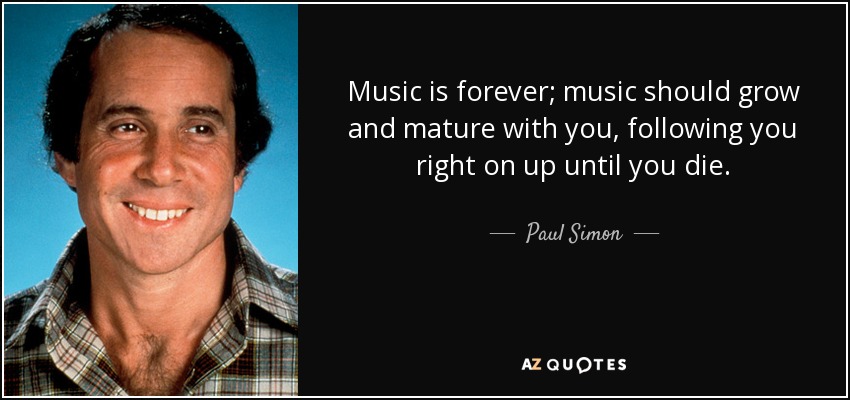 Music is forever; music should grow and mature with you, following you right on up until you die. - Paul Simon