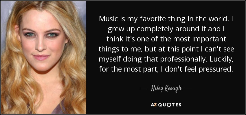Music is my favorite thing in the world. I grew up completely around it and I think it's one of the most important things to me, but at this point I can't see myself doing that professionally. Luckily, for the most part, I don't feel pressured. - Riley Keough
