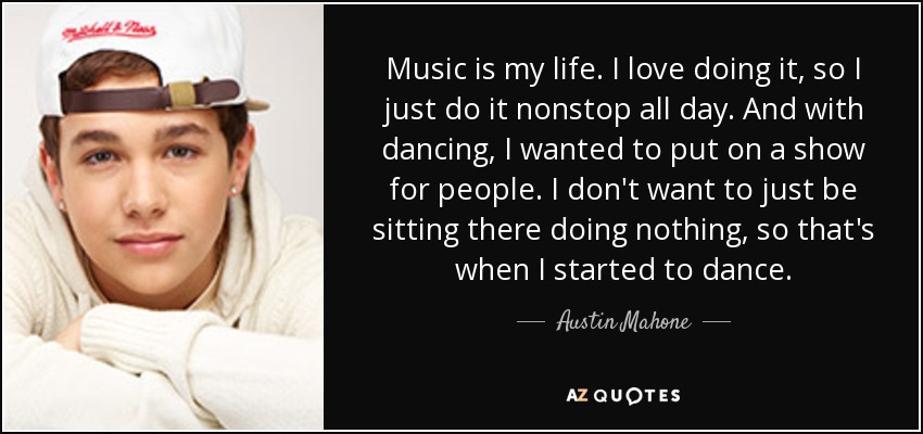 Music is my life. I love doing it, so I just do it nonstop all day. And with dancing, I wanted to put on a show for people. I don't want to just be sitting there doing nothing, so that's when I started to dance. - Austin Mahone