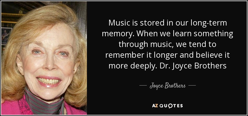 Music is stored in our long-term memory. When we learn something through music, we tend to remember it longer and believe it more deeply. Dr. Joyce Brothers - Joyce Brothers