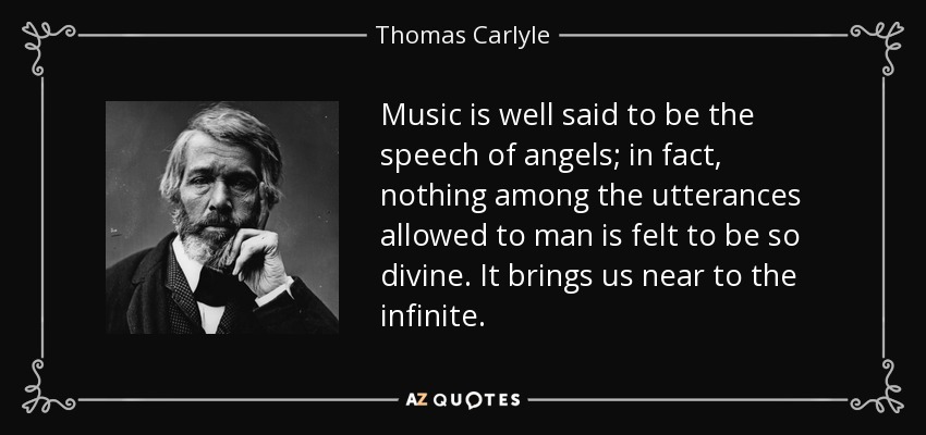 Music is well said to be the speech of angels; in fact, nothing among the utterances allowed to man is felt to be so divine. It brings us near to the infinite. - Thomas Carlyle