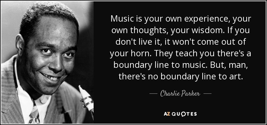 Music is your own experience, your own thoughts, your wisdom. If you don't live it, it won't come out of your horn. They teach you there's a boundary line to music. But, man, there's no boundary line to art. - Charlie Parker