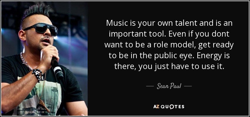 Music is your own talent and is an important tool. Even if you dont want to be a role model, get ready to be in the public eye. Energy is there, you just have to use it. - Sean Paul