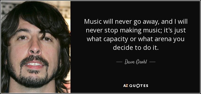 Music will never go away, and I will never stop making music; it's just what capacity or what arena you decide to do it. - Dave Grohl
