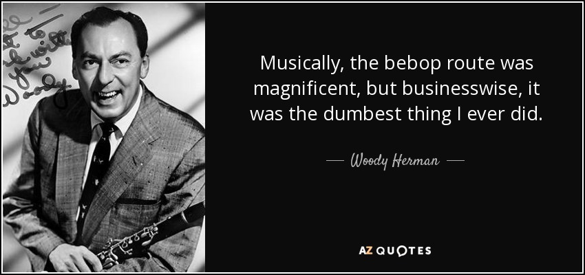 Musically, the bebop route was magnificent, but businesswise, it was the dumbest thing I ever did. - Woody Herman