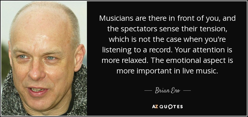 Musicians are there in front of you, and the spectators sense their tension, which is not the case when you're listening to a record. Your attention is more relaxed. The emotional aspect is more important in live music. - Brian Eno