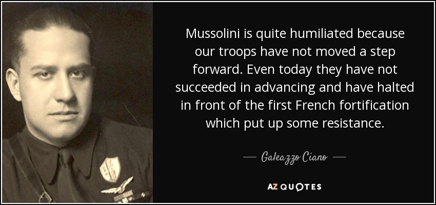 Mussolini is quite humiliated because our troops have not moved a step forward. Even today they have not succeeded in advancing and have halted in front of the first French fortification which put up some resistance. - Galeazzo Ciano