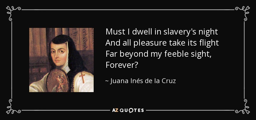 Must I dwell in slavery's night And all pleasure take its flight Far beyond my feeble sight, Forever? - Juana Inés de la Cruz