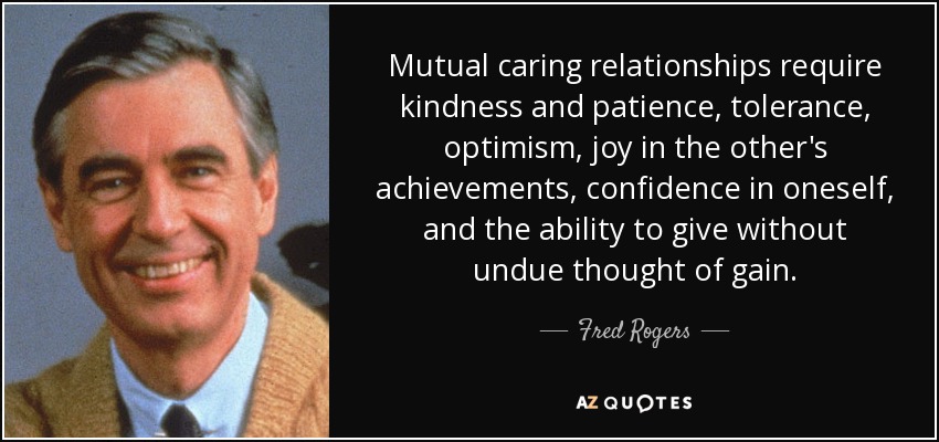 Mutual caring relationships require kindness and patience, tolerance, optimism, joy in the other's achievements, confidence in oneself, and the ability to give without undue thought of gain. - Fred Rogers