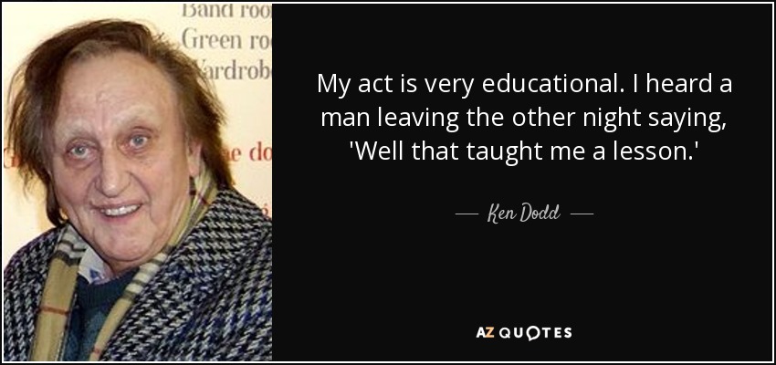 My act is very educational. I heard a man leaving the other night saying, 'Well that taught me a lesson.' - Ken Dodd