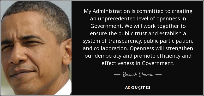 My Administration is committed to creating an unprecedented level of openness in Government. We will work together to ensure the public trust and establish a system of transparency, public participation, and collaboration. Openness will strengthen our democracy and promote efficiency and effectiveness in Government. - Barack Obama