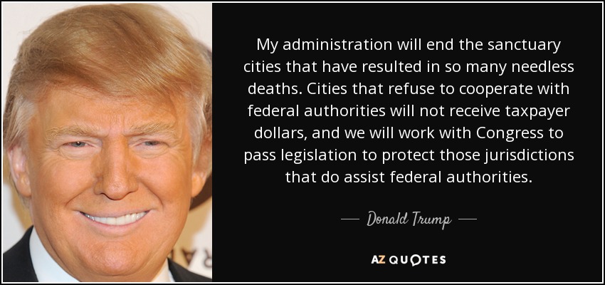 My administration will end the sanctuary cities that have resulted in so many needless deaths. Cities that refuse to cooperate with federal authorities will not receive taxpayer dollars, and we will work with Congress to pass legislation to protect those jurisdictions that do assist federal authorities. - Donald Trump