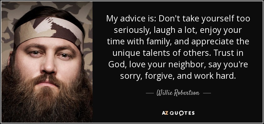 My advice is: Don't take yourself too seriously, laugh a lot, enjoy your time with family, and appreciate the unique talents of others. Trust in God, love your neighbor, say you're sorry, forgive, and work hard. - Willie Robertson