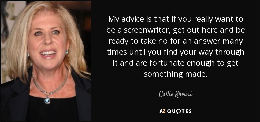 My advice is that if you really want to be a screenwriter, get out here and be ready to take no for an answer many times until you find your way through it and are fortunate enough to get something made. - Callie Khouri