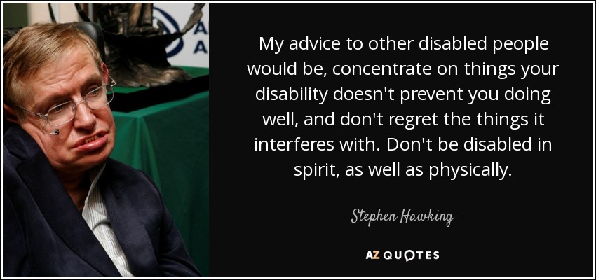 My advice to other disabled people would be, concentrate on things your disability doesn't prevent you doing well, and don't regret the things it interferes with. Don't be disabled in spirit, as well as physically. - Stephen Hawking