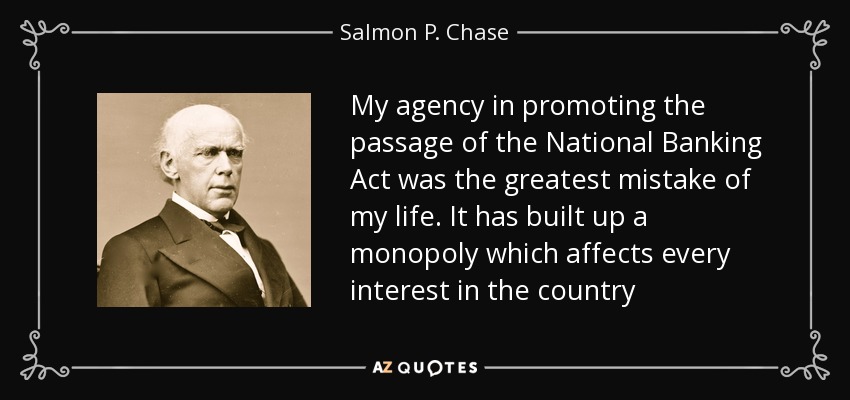My agency in promoting the passage of the National Banking Act was the greatest mistake of my life. It has built up a monopoly which affects every interest in the country - Salmon P. Chase