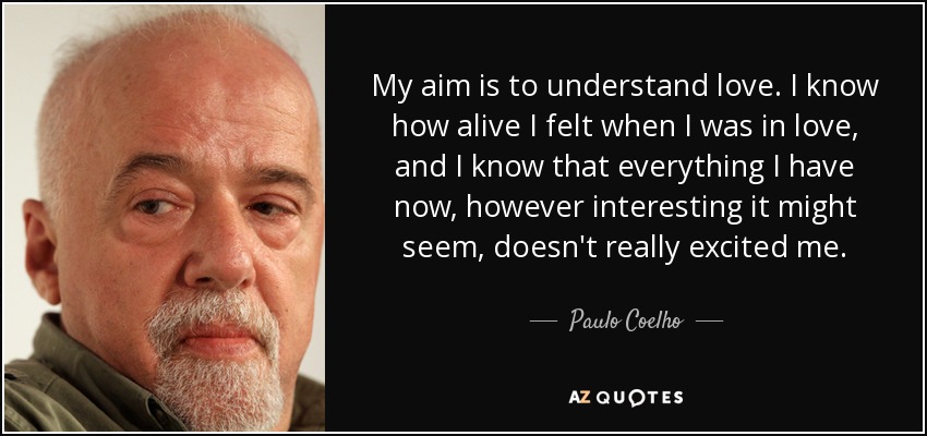 My aim is to understand love. I know how alive I felt when I was in love, and I know that everything I have now, however interesting it might seem, doesn't really excited me. - Paulo Coelho