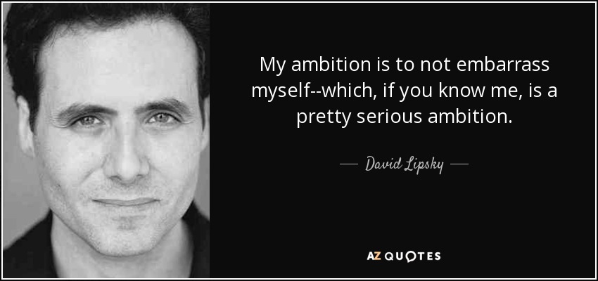 My ambition is to not embarrass myself--which, if you know me, is a pretty serious ambition. - David Lipsky