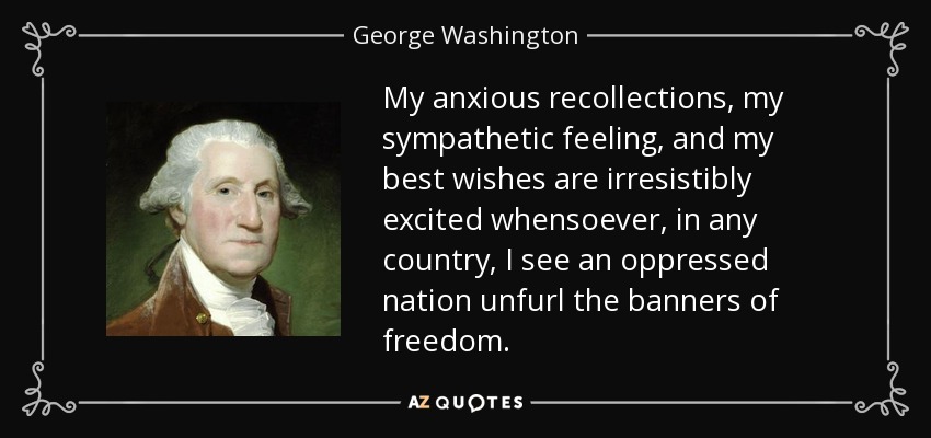 My anxious recollections, my sympathetic feeling, and my best wishes are irresistibly excited whensoever, in any country, I see an oppressed nation unfurl the banners of freedom. - George Washington