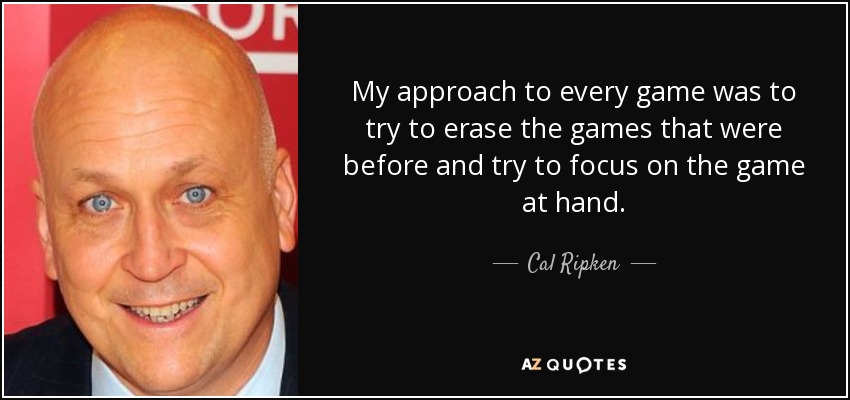 My approach to every game was to try to erase the games that were before and try to focus on the game at hand. - Cal Ripken, Jr.