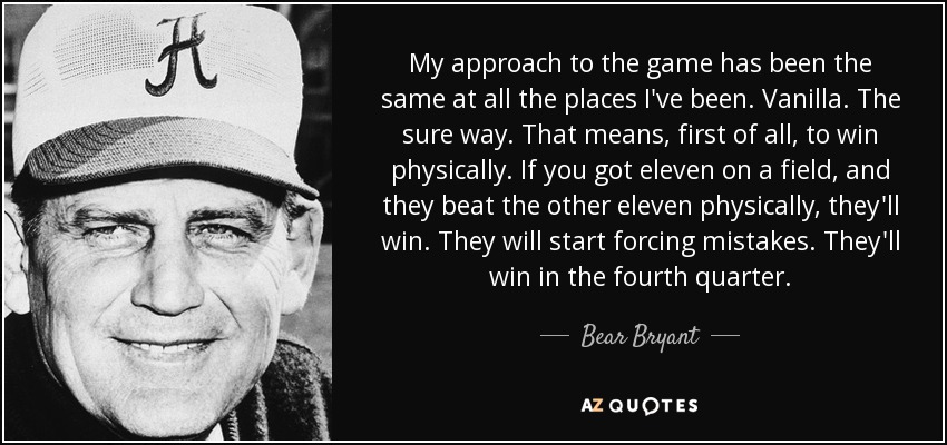My approach to the game has been the same at all the places I've been. Vanilla. The sure way. That means, first of all, to win physically. If you got eleven on a field, and they beat the other eleven physically, they'll win. They will start forcing mistakes. They'll win in the fourth quarter. - Bear Bryant