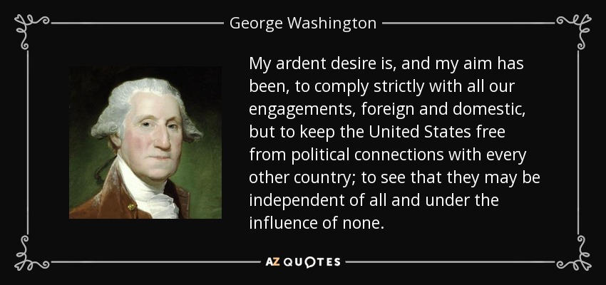 My ardent desire is, and my aim has been, to comply strictly with all our engagements, foreign and domestic, but to keep the United States free from political connections with every other country; to see that they may be independent of all and under the influence of none. - George Washington