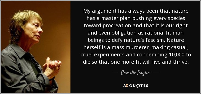 My argument has always been that nature has a master plan pushing every species toward procreation and that it is our right and even obligation as rational human beings to defy nature's fascism. Nature herself is a mass murderer, making casual, cruel experiments and condemning 10,000 to die so that one more fit will live and thrive. - Camille Paglia