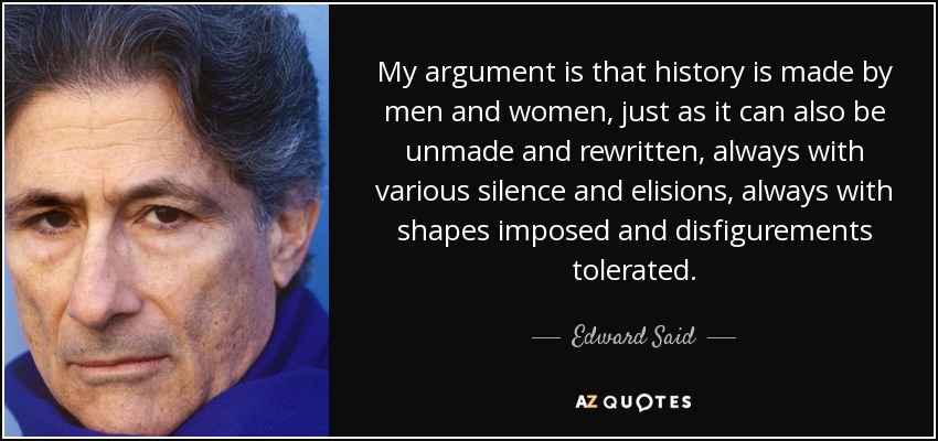 My argument is that history is made by men and women, just as it can also be unmade and rewritten, always with various silence and elisions, always with shapes imposed and disfigurements tolerated. - Edward Said