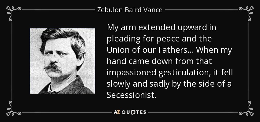 My arm extended upward in pleading for peace and the Union of our Fathers... When my hand came down from that impassioned gesticulation, it fell slowly and sadly by the side of a Secessionist. - Zebulon Baird Vance