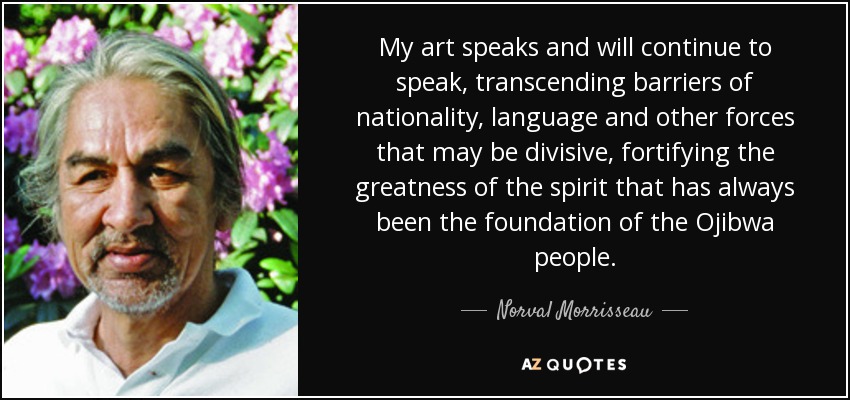 My art speaks and will continue to speak, transcending barriers of nationality, language and other forces that may be divisive, fortifying the greatness of the spirit that has always been the foundation of the Ojibwa people. - Norval Morrisseau