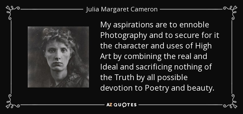 My aspirations are to ennoble Photography and to secure for it the character and uses of High Art by combining the real and Ideal and sacrificing nothing of the Truth by all possible devotion to Poetry and beauty. - Julia Margaret Cameron