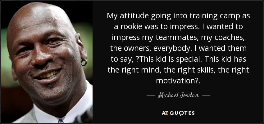 My attitude going into training camp as a rookie was to impress. I wanted to impress my teammates, my coaches, the owners, everybody. I wanted them to say, ?This kid is special. This kid has the right mind, the right skills, the right motivation?. - Michael Jordan