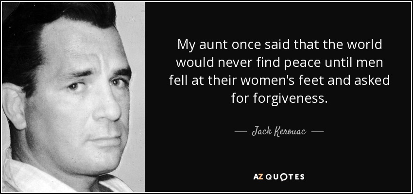 My aunt once said that the world would never find peace until men fell at their women's feet and asked for forgiveness. - Jack Kerouac